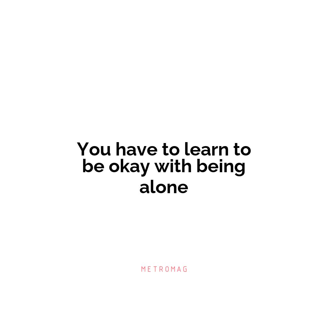 You have to learn to be okay with being alone