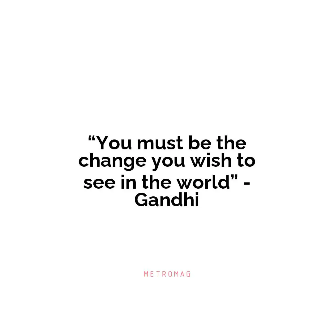 “You must be the change you wish to see in the world” - Gandhi