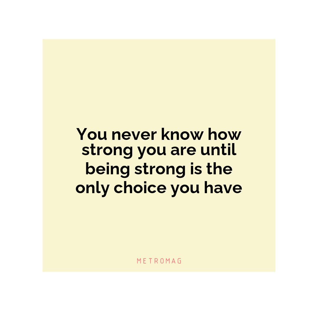 You never know how strong you are until being strong is the only choice you have