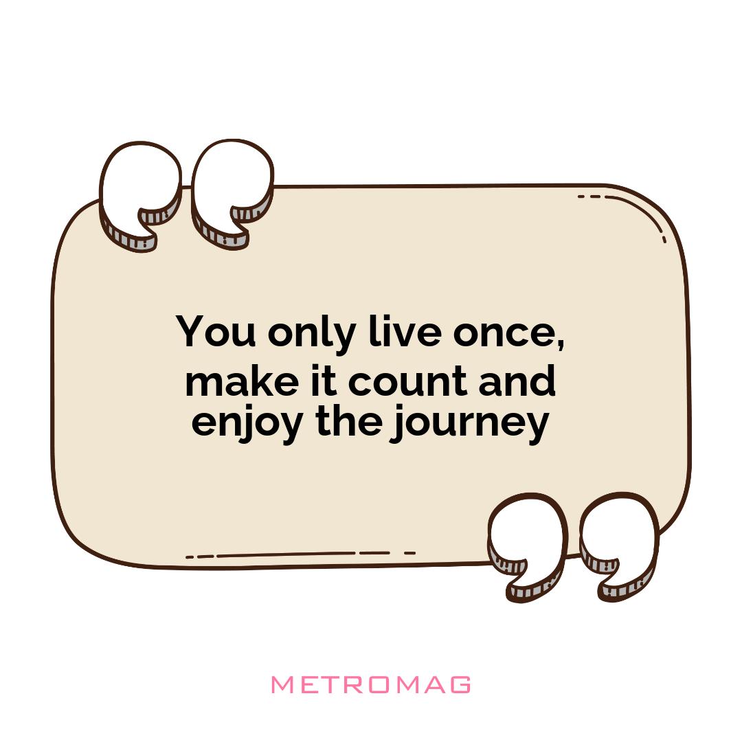 You only live once, make it count and enjoy the journey