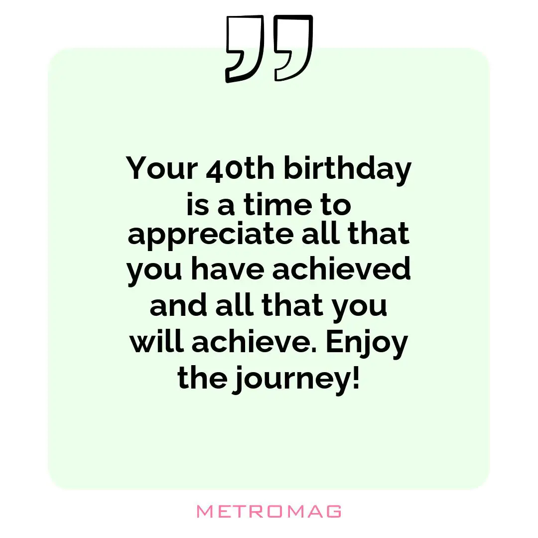 Your 40th birthday is a time to appreciate all that you have achieved and all that you will achieve. Enjoy the journey!