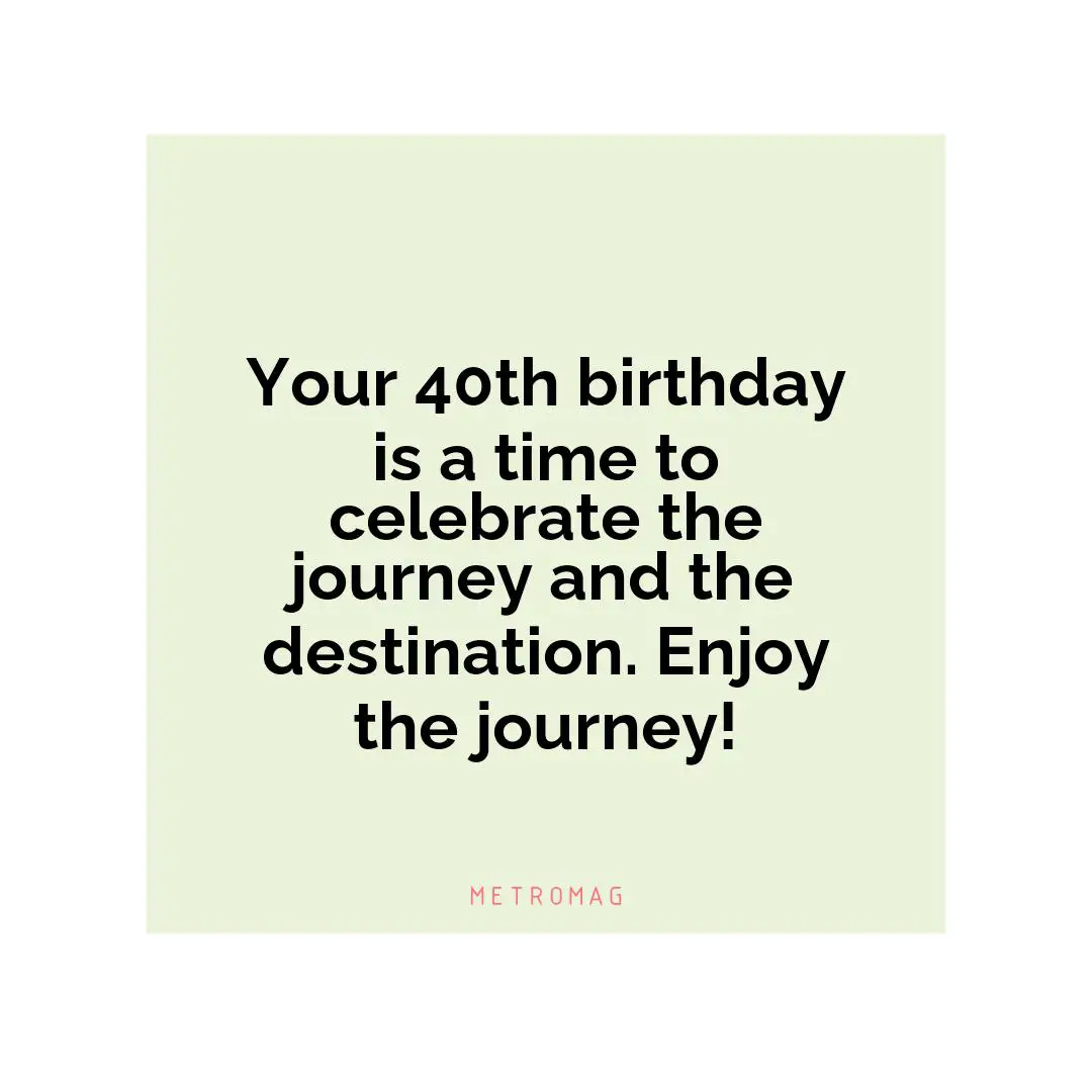Your 40th birthday is a time to celebrate the journey and the destination. Enjoy the journey!