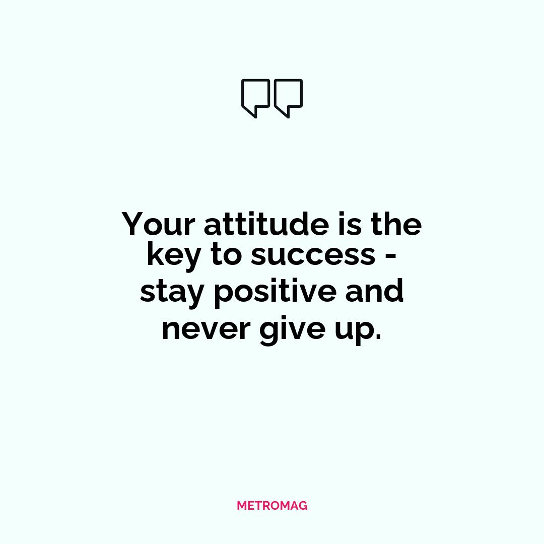 Your attitude is the key to success - stay positive and never give up.