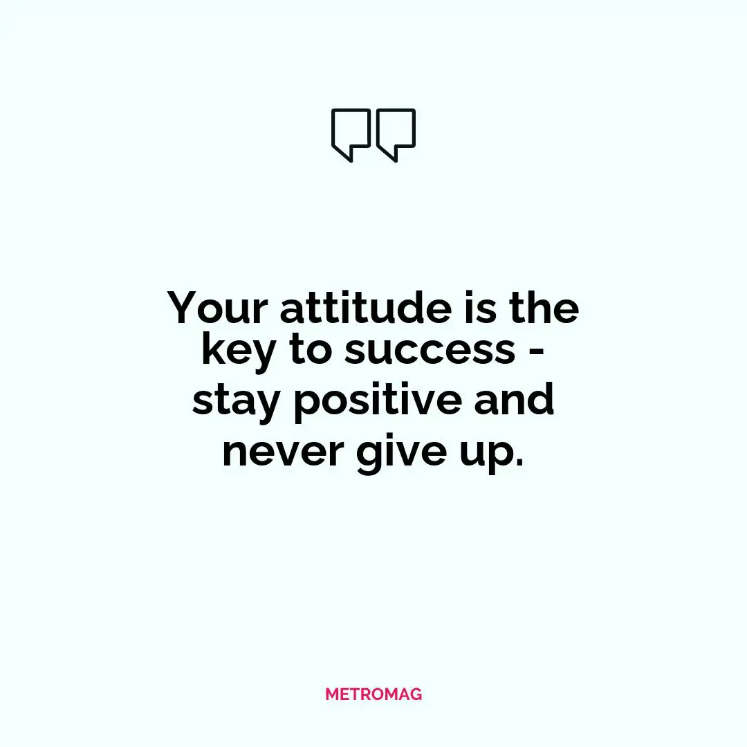 Your attitude is the key to success - stay positive and never give up.