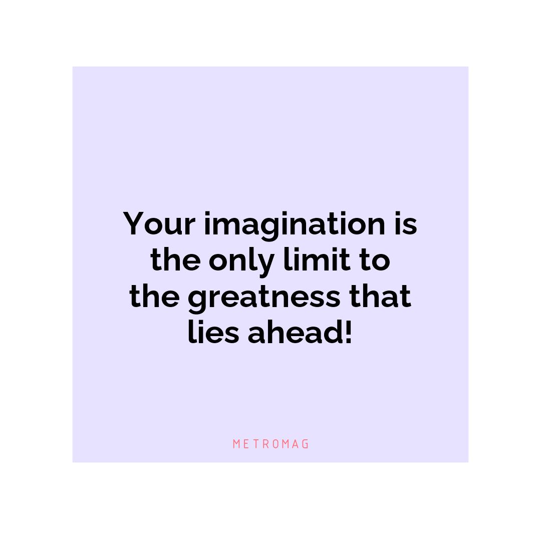 Your imagination is the only limit to the greatness that lies ahead!