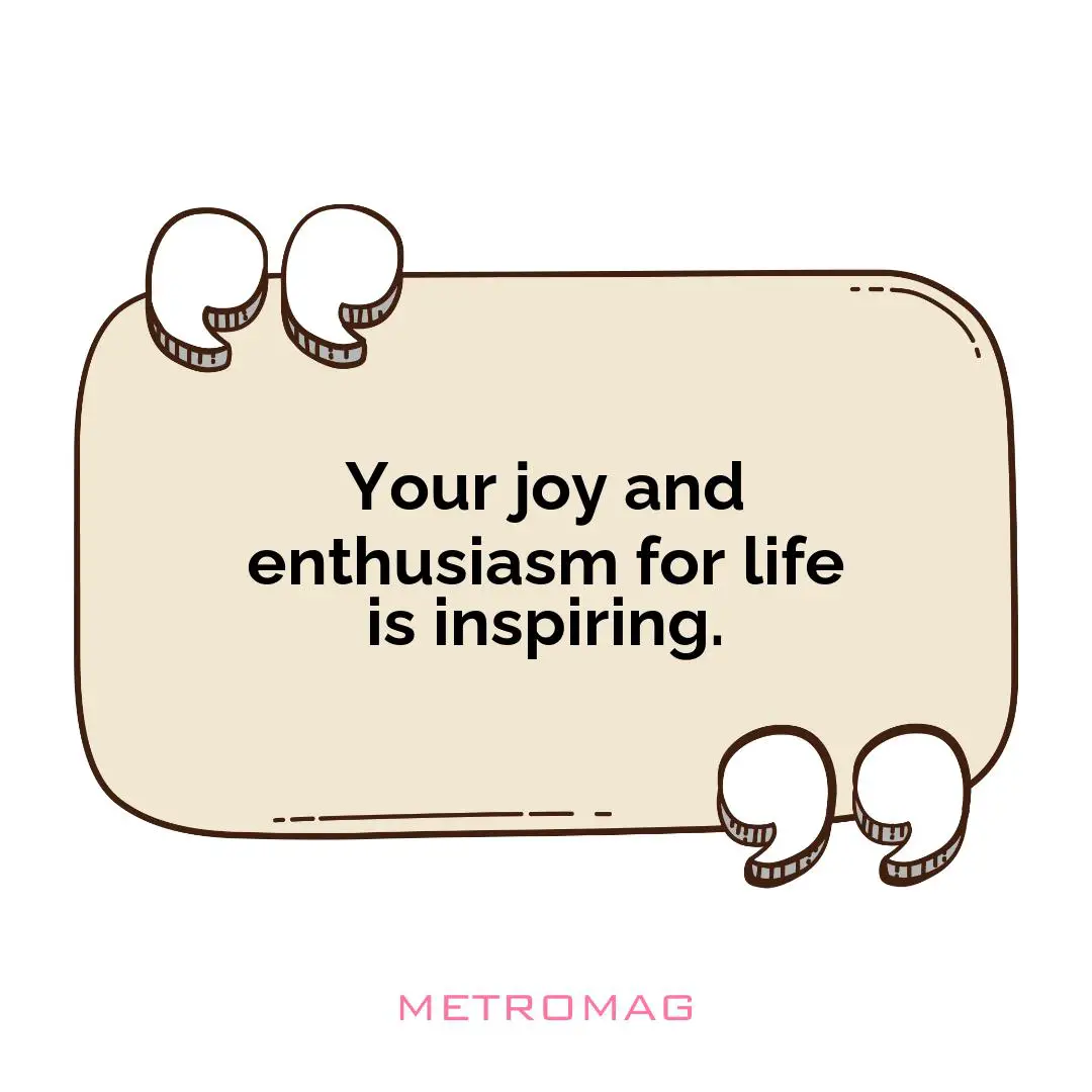 Your joy and enthusiasm for life is inspiring.