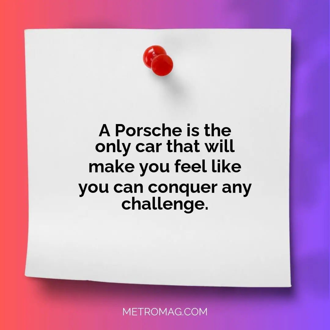 A Porsche is the only car that will make you feel like you can conquer any challenge.