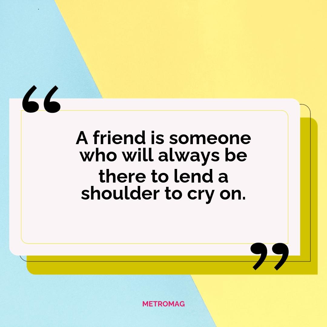 A friend is someone who will always be there to lend a shoulder to cry on.