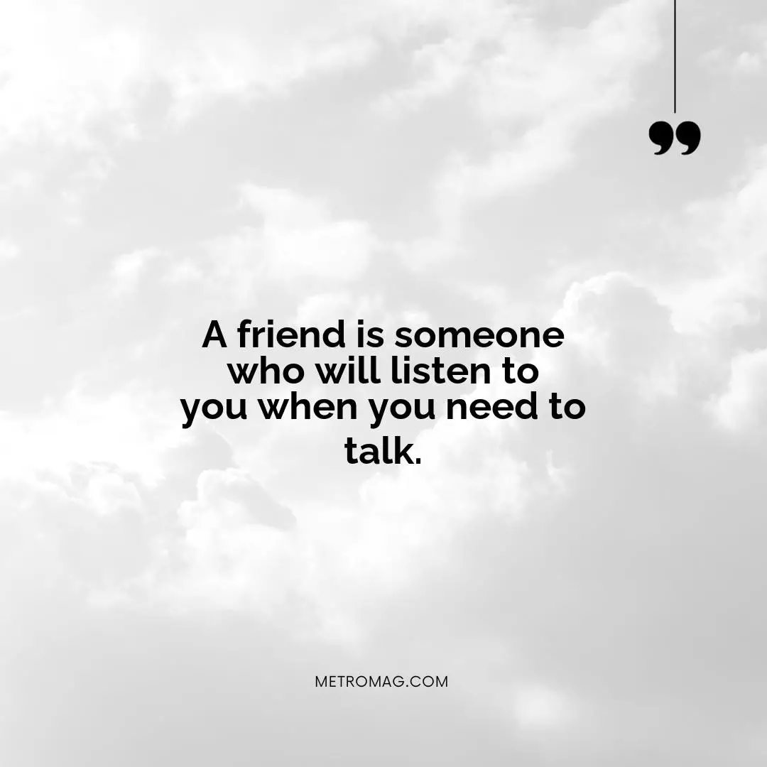 A friend is someone who will listen to you when you need to talk.