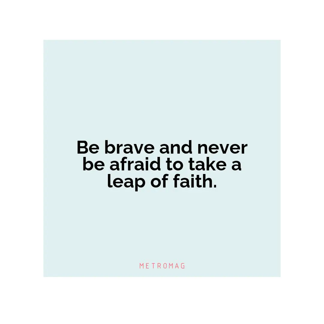 Be brave and never be afraid to take a leap of faith.