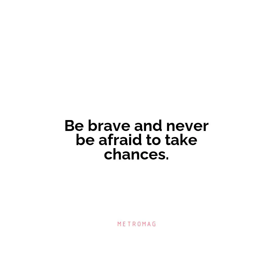 Be brave and never be afraid to take chances.