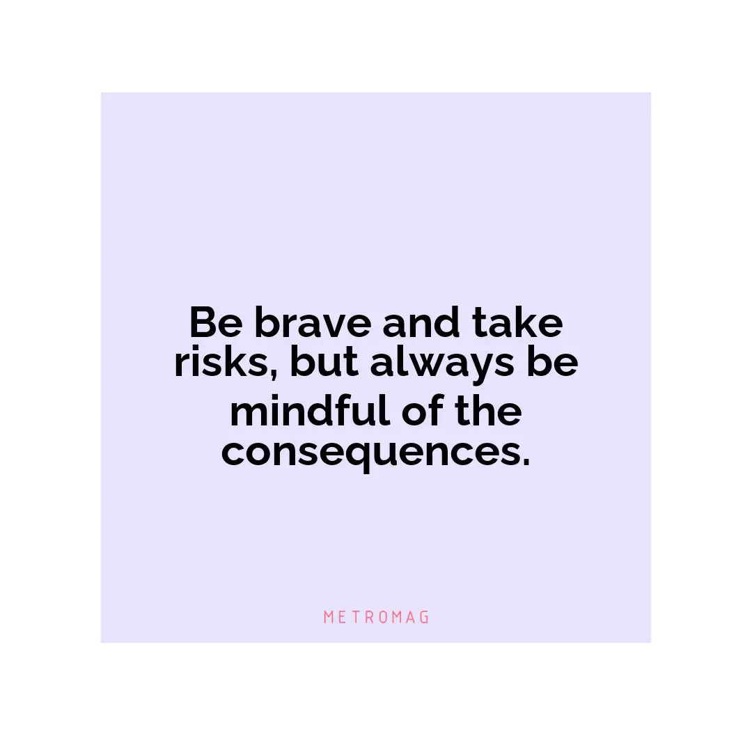 Be brave and take risks, but always be mindful of the consequences.