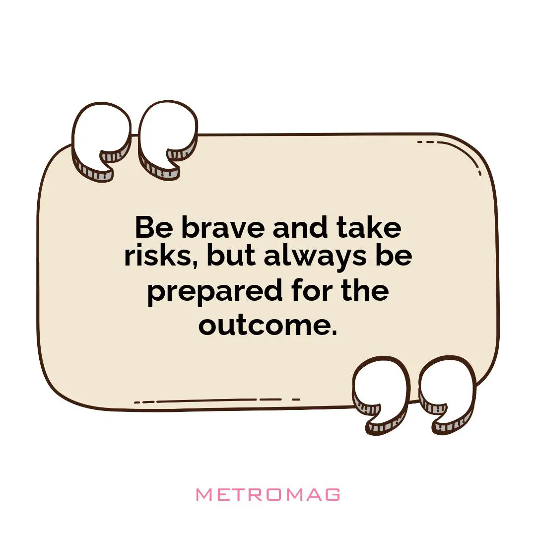 Be brave and take risks, but always be prepared for the outcome.
