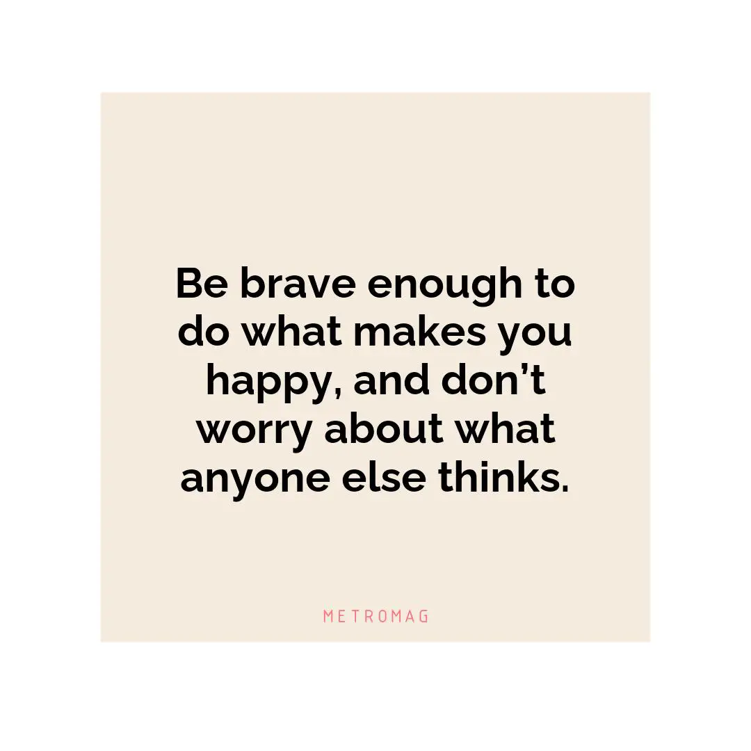 Be brave enough to do what makes you happy, and don’t worry about what anyone else thinks.
