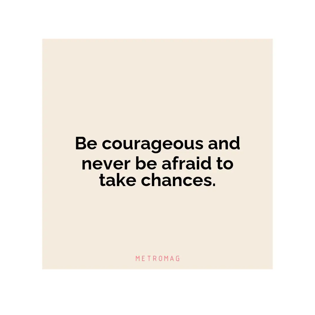 Be courageous and never be afraid to take chances.