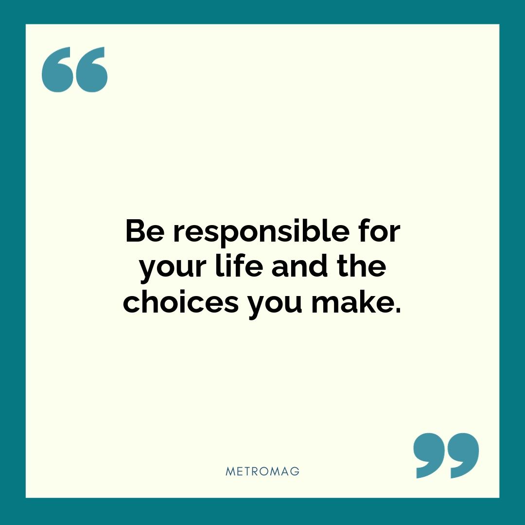 Be responsible for your life and the choices you make.