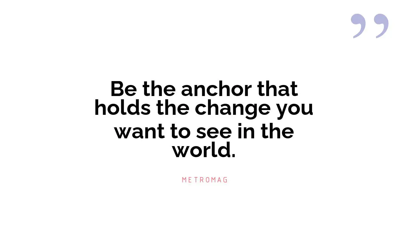 Be the anchor that holds the change you want to see in the world.