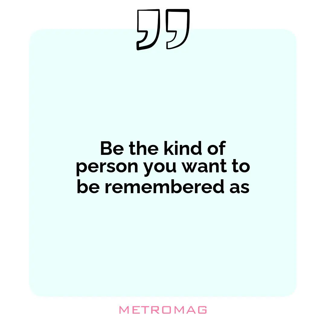 Be the kind of person you want to be remembered as