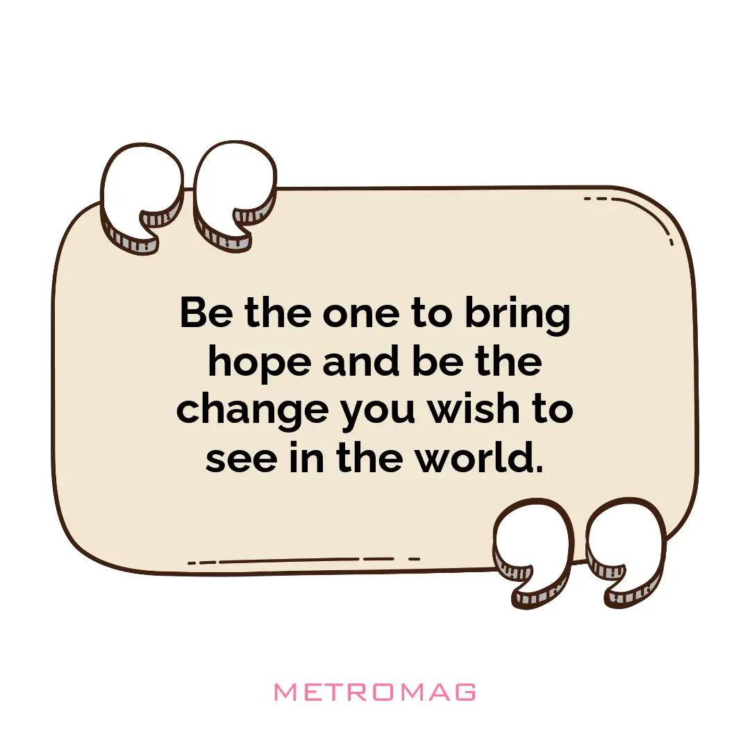Be the one to bring hope and be the change you wish to see in the world.