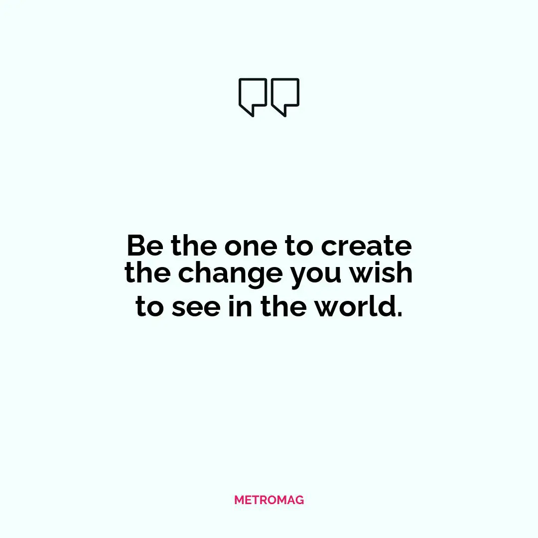 Be the one to create the change you wish to see in the world.