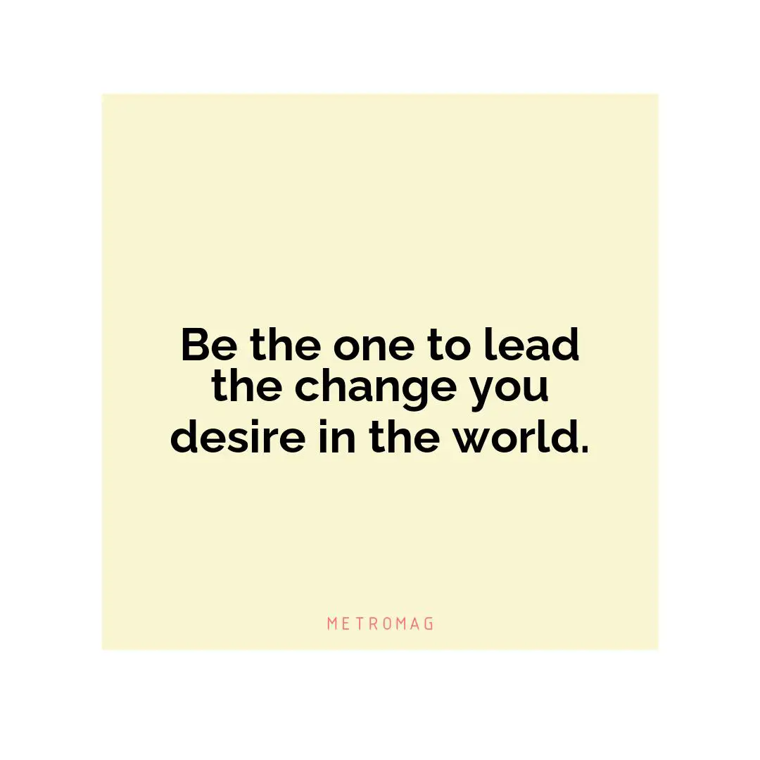 Be the one to lead the change you desire in the world.