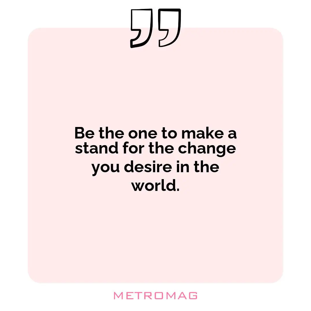 Be the one to make a stand for the change you desire in the world.