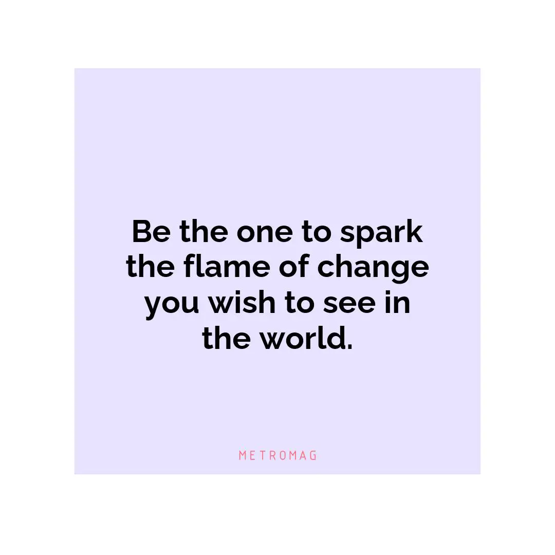 Be the one to spark the flame of change you wish to see in the world.