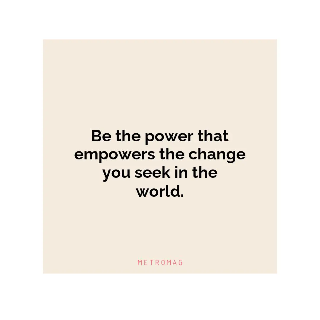Be the power that empowers the change you seek in the world.