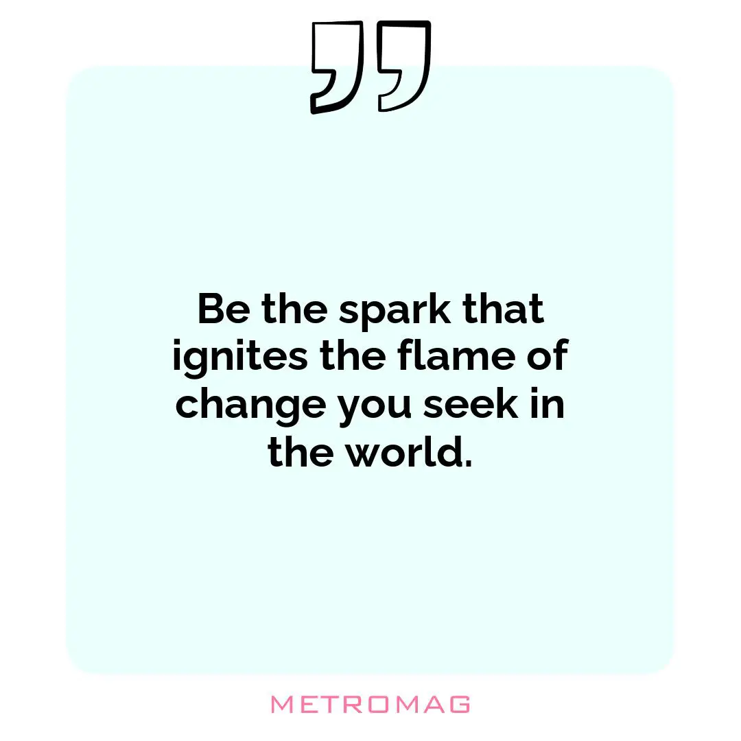 Be the spark that ignites the flame of change you seek in the world.