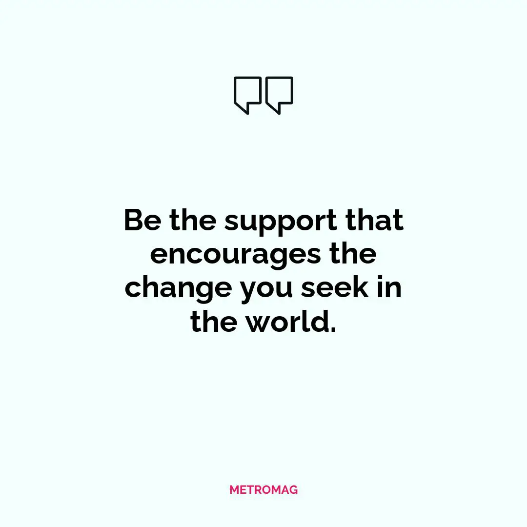 Be the support that encourages the change you seek in the world.