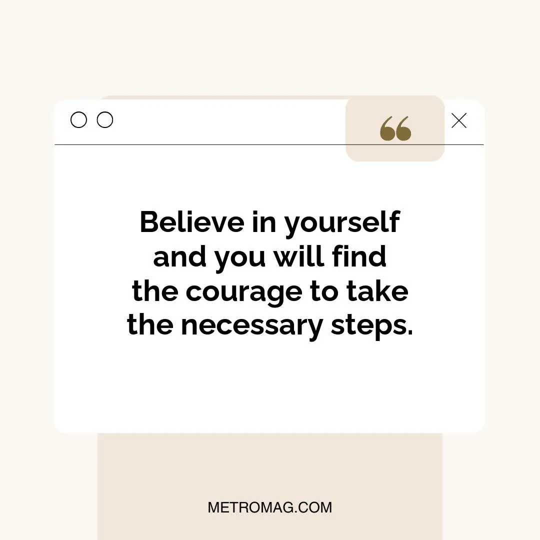 Believe in yourself and you will find the courage to take the necessary steps.