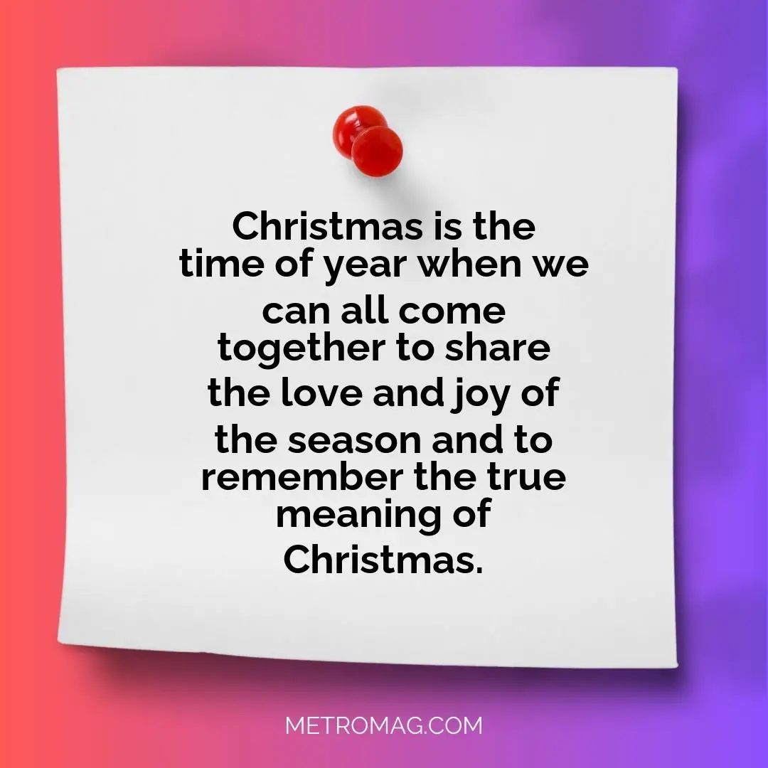 Christmas is the time of year when we can all come together to share the love and joy of the season and to remember the true meaning of Christmas.