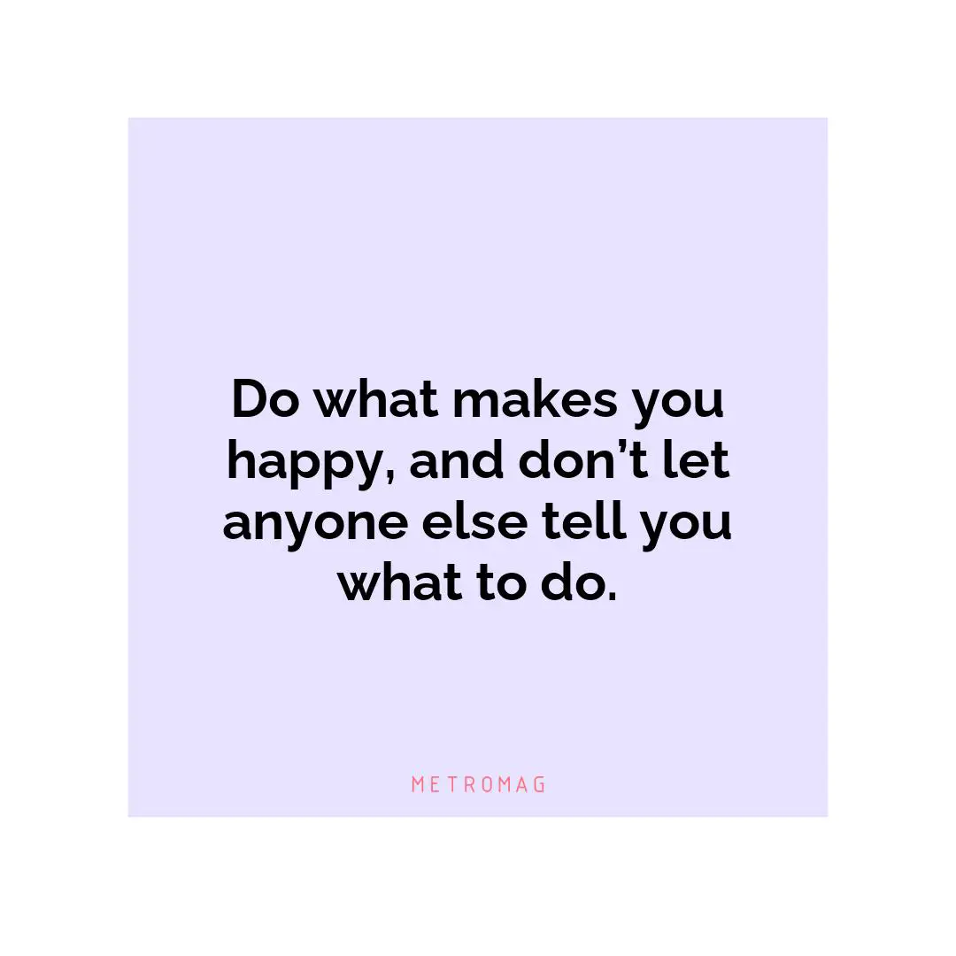 Do what makes you happy, and don’t let anyone else tell you what to do.