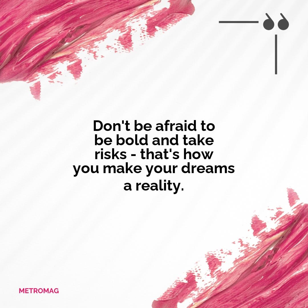 Don't be afraid to be bold and take risks - that's how you make your dreams a reality.