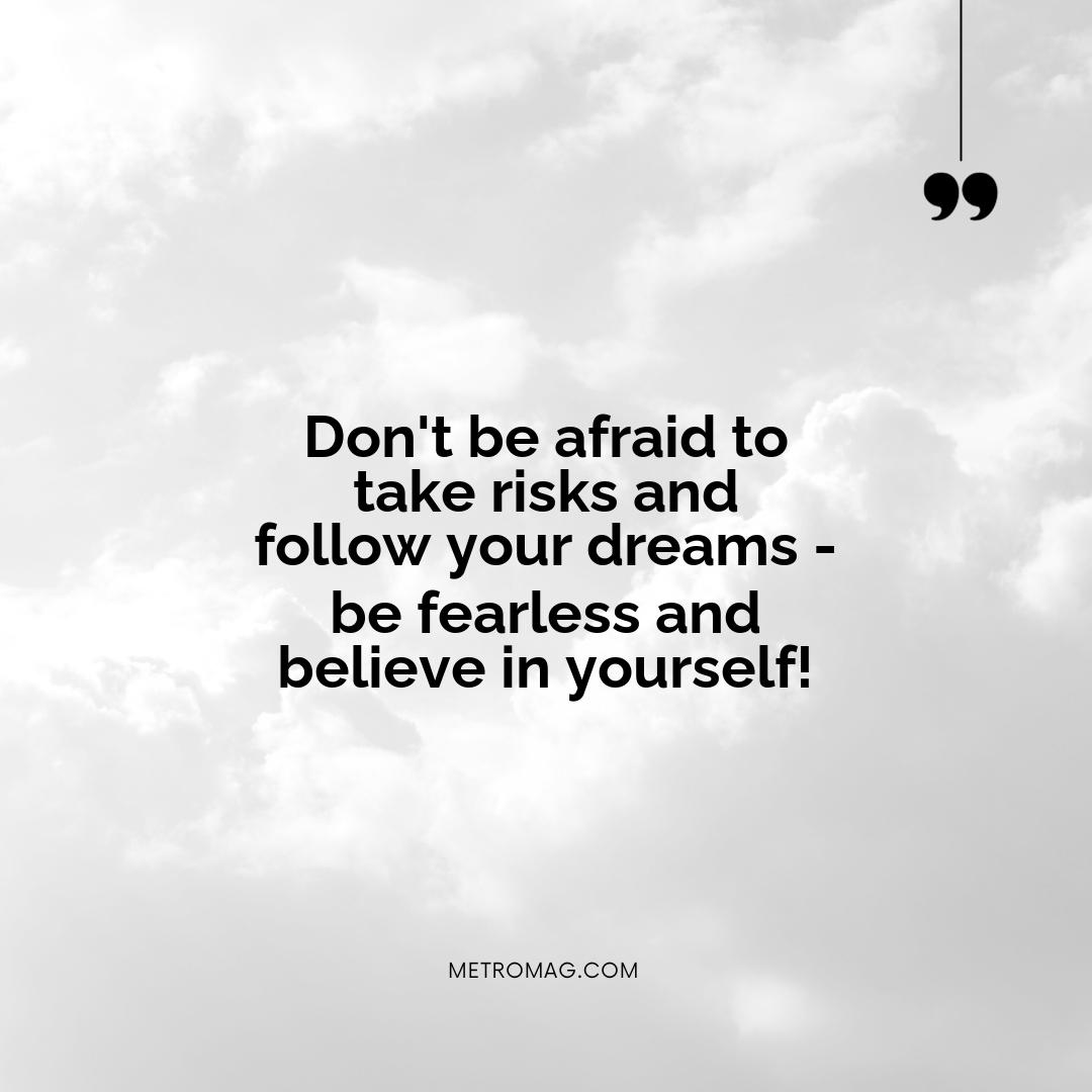 Don't be afraid to take risks and follow your dreams - be fearless and believe in yourself!