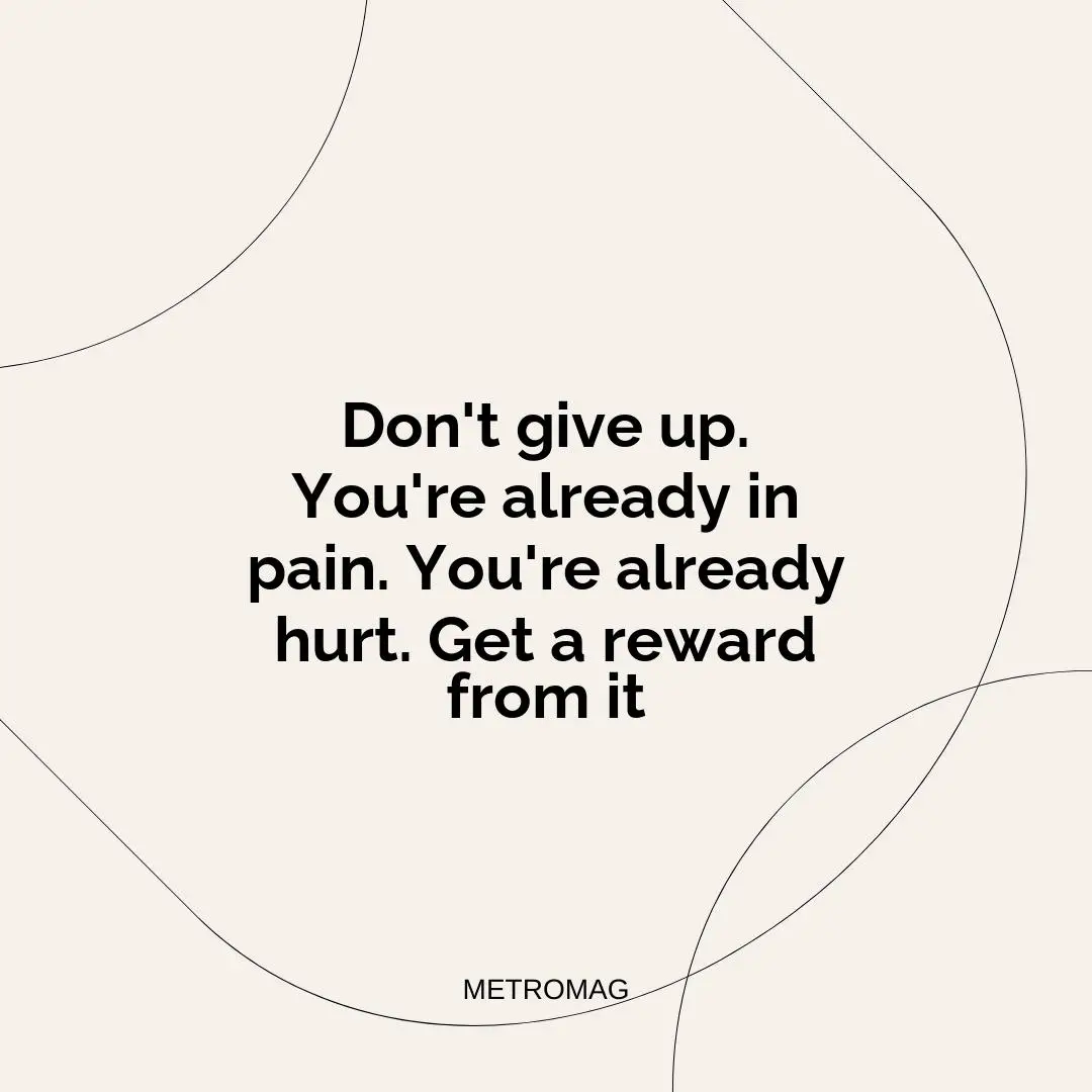 Don't give up. You're already in pain. You're already hurt. Get a reward from it