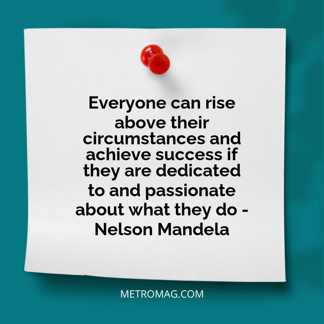 Everyone can rise above their circumstances and achieve success if they are dedicated to and passionate about what they do - Nelson Mandela