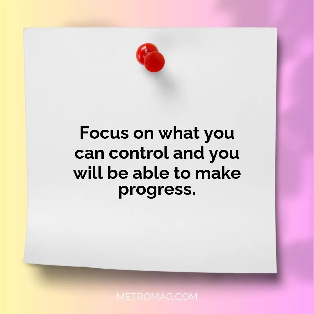 Focus on what you can control and you will be able to make progress.