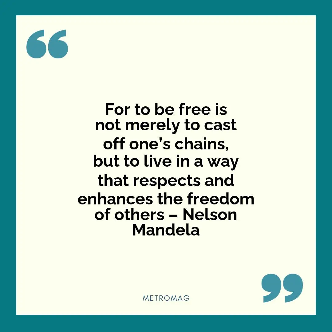 For to be free is not merely to cast off one’s chains, but to live in a way that respects and enhances the freedom of others – Nelson Mandela