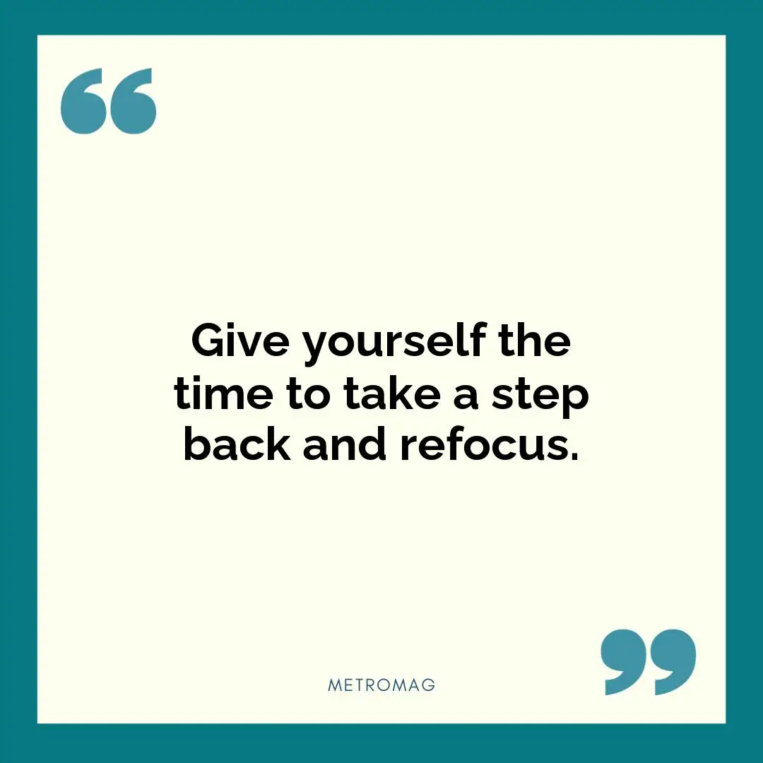 Give yourself the time to take a step back and refocus.
