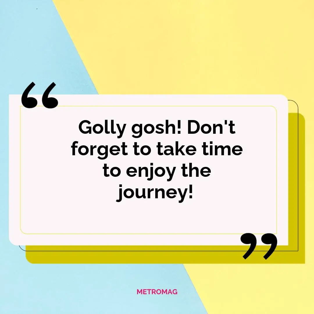 Golly gosh! Don't forget to take time to enjoy the journey!