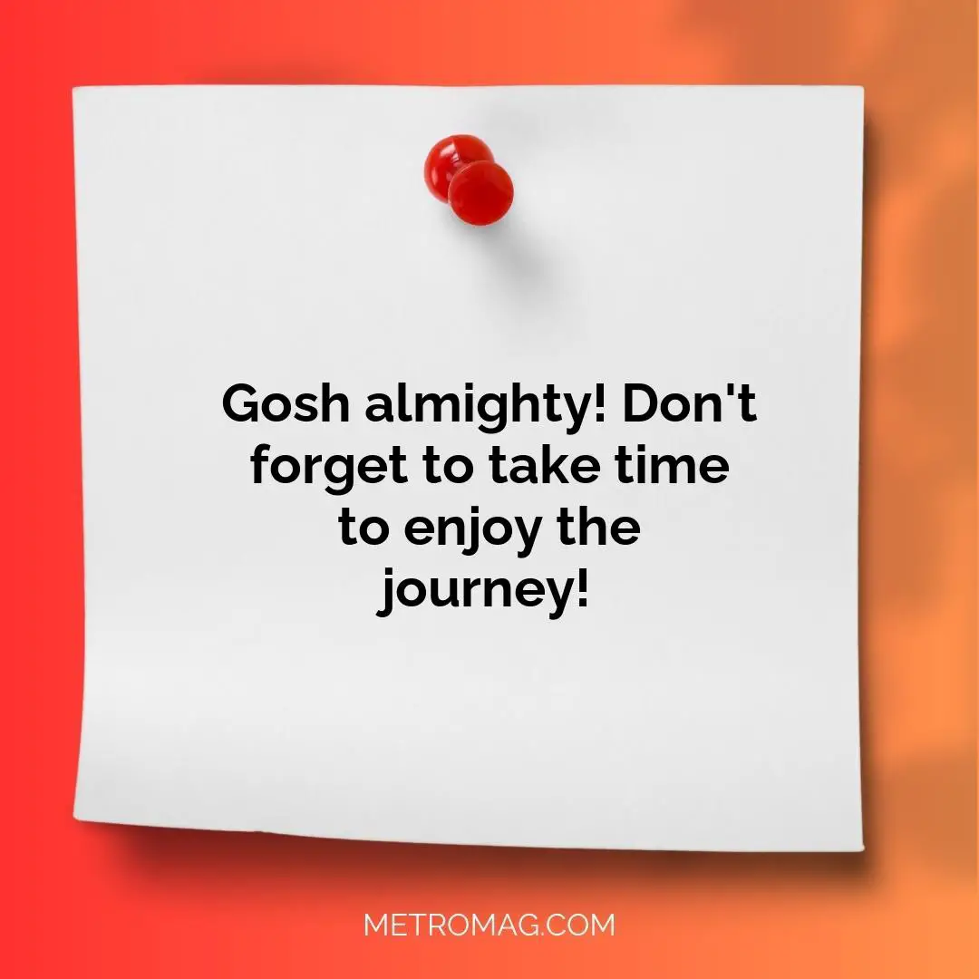Gosh almighty! Don't forget to take time to enjoy the journey!