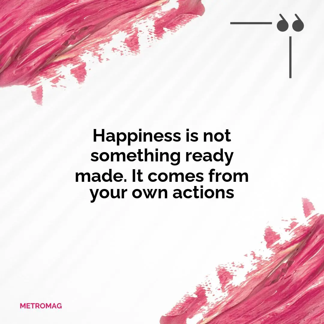 Happiness is not something ready made. It comes from your own actions