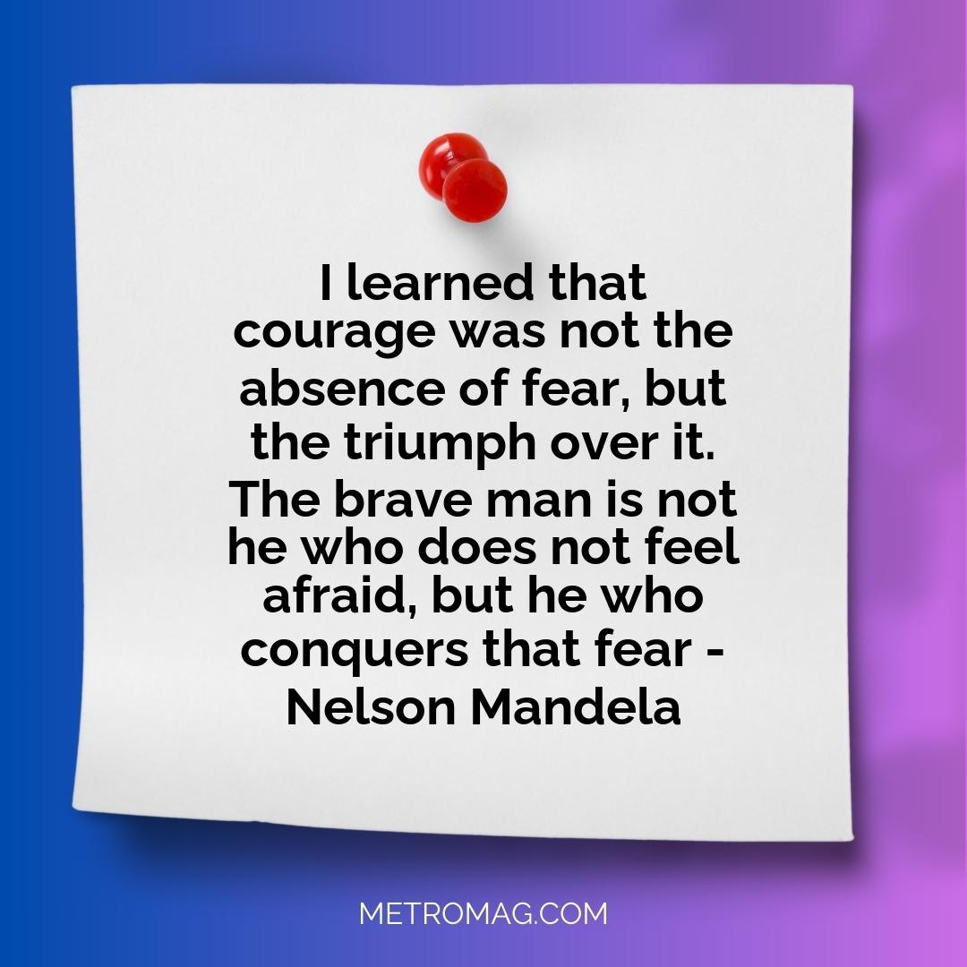 I learned that courage was not the absence of fear, but the triumph over it. The brave man is not he who does not feel afraid, but he who conquers that fear - Nelson Mandela