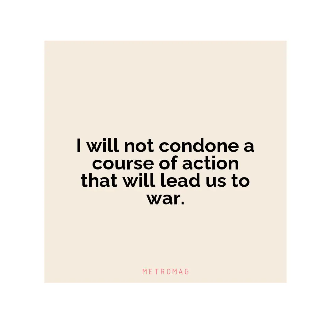 I will not condone a course of action that will lead us to war.