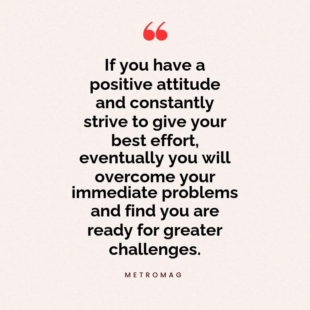If you have a positive attitude and constantly strive to give your best effort, eventually you will overcome your immediate problems and find you are ready for greater challenges.