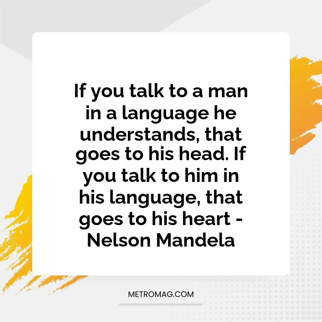 If you talk to a man in a language he understands, that goes to his head. If you talk to him in his language, that goes to his heart - Nelson Mandela