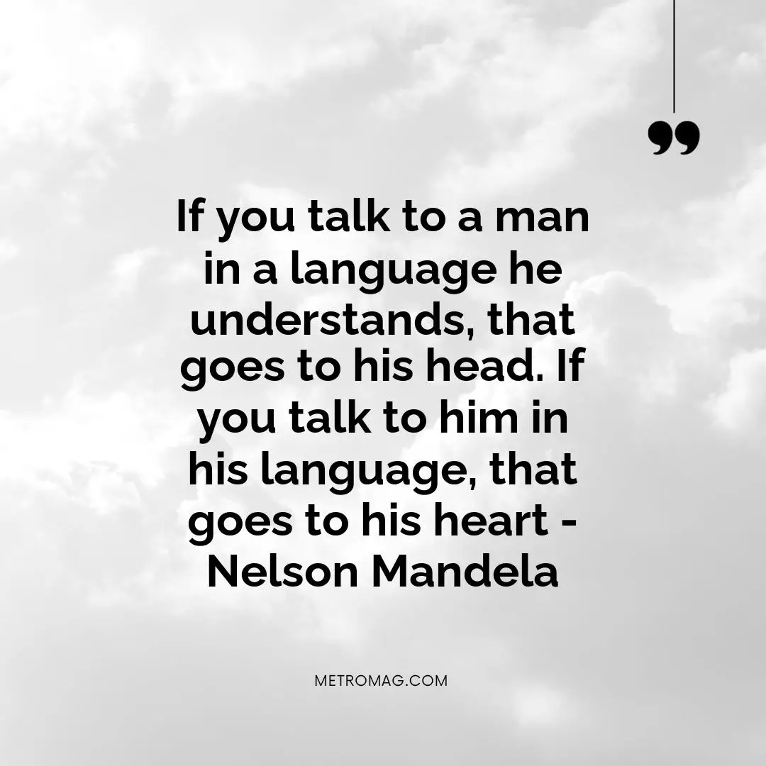 If you talk to a man in a language he understands, that goes to his head. If you talk to him in his language, that goes to his heart - Nelson Mandela