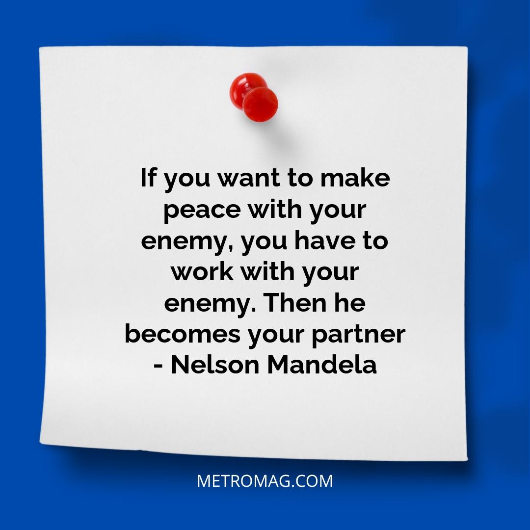 If you want to make peace with your enemy, you have to work with your enemy. Then he becomes your partner - Nelson Mandela