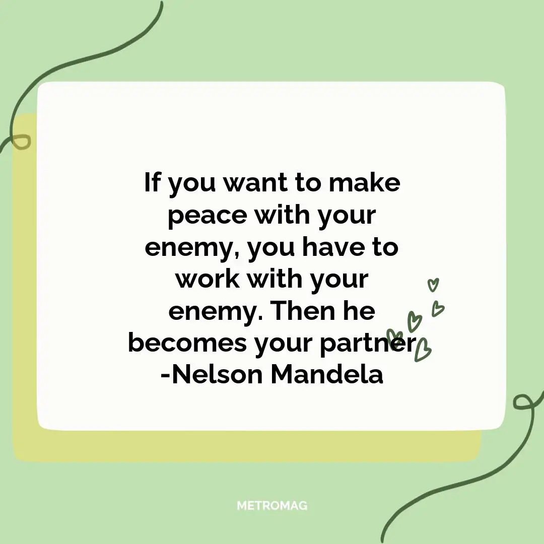 If you want to make peace with your enemy, you have to work with your enemy. Then he becomes your partner -Nelson Mandela